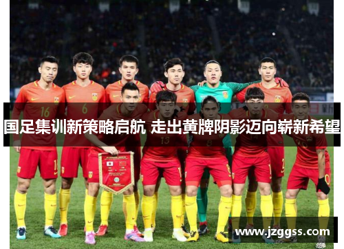 国足集训新策略启航 走出黄牌阴影迈向崭新希望