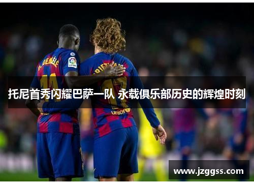 托尼首秀闪耀巴萨一队 永载俱乐部历史的辉煌时刻