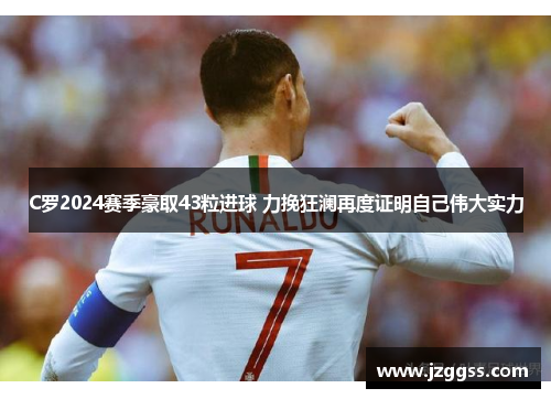 C罗2024赛季豪取43粒进球 力挽狂澜再度证明自己伟大实力
