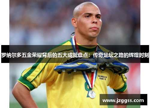 罗纳尔多五金荣耀背后的五大成就盘点：传奇足坛之路的辉煌时刻