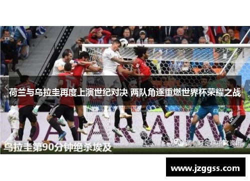 荷兰与乌拉圭再度上演世纪对决 两队角逐重燃世界杯荣耀之战