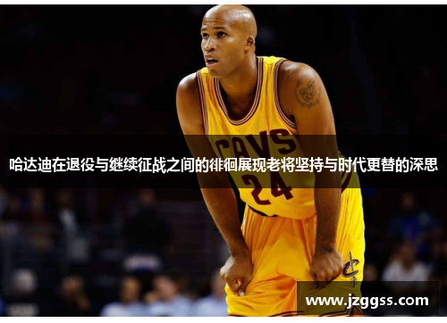 哈达迪在退役与继续征战之间的徘徊展现老将坚持与时代更替的深思